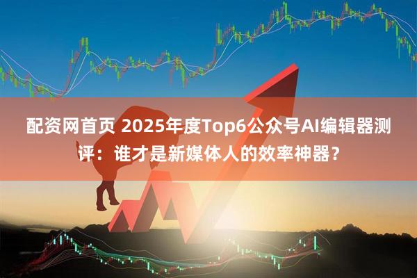 配资网首页 2025年度Top6公众号AI编辑器测评：谁才是新媒体人的效率神器？