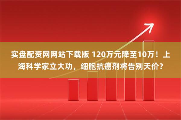 实盘配资网网站下载版 120万元降至10万！上海科学家立大功，细胞抗癌剂将告别天价？