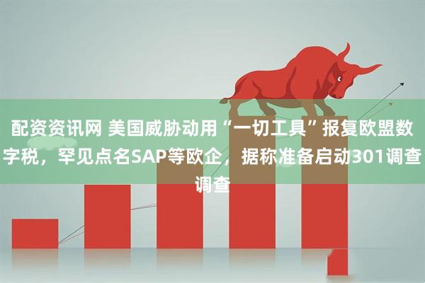 配资资讯网 美国威胁动用“一切工具”报复欧盟数字税，罕见点名SAP等欧企，据称准备启动301调查