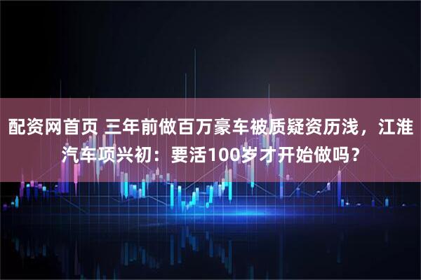 配资网首页 三年前做百万豪车被质疑资历浅，江淮汽车项兴初：要活100岁才开始做吗？