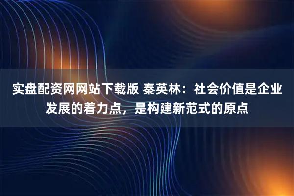 实盘配资网网站下载版 秦英林：社会价值是企业发展的着力点，是构建新范式的原点