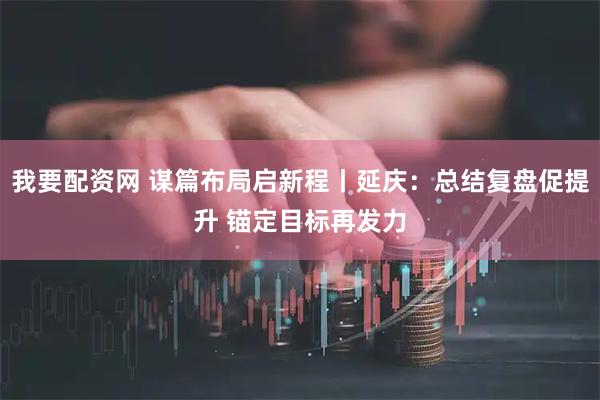 我要配资网 谋篇布局启新程丨延庆：总结复盘促提升 锚定目标再发力