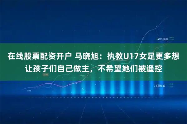 在线股票配资开户 马晓旭：执教U17女足更多想让孩子们自己做主，不希望她们被遥控