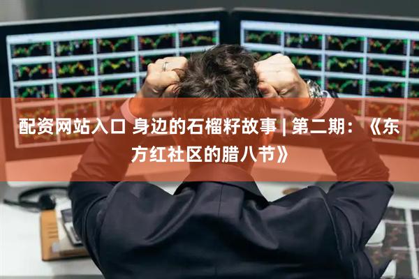 配资网站入口 身边的石榴籽故事 | 第二期：《东方红社区的腊八节》