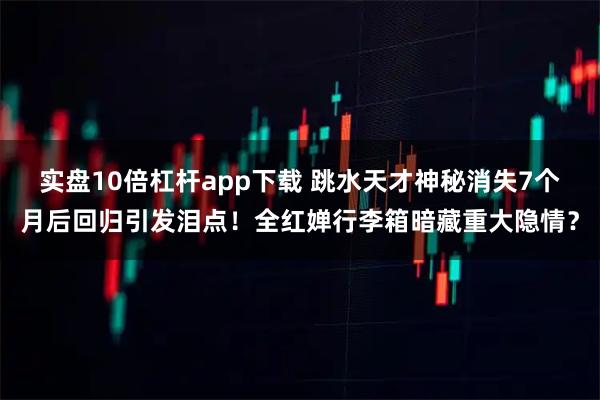 实盘10倍杠杆app下载 跳水天才神秘消失7个月后回归引发泪点！全红婵行李箱暗藏重大隐情？