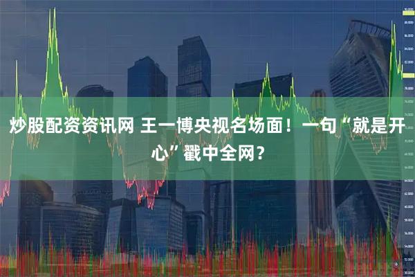 炒股配资资讯网 王一博央视名场面！一句“就是开心”戳中全网？