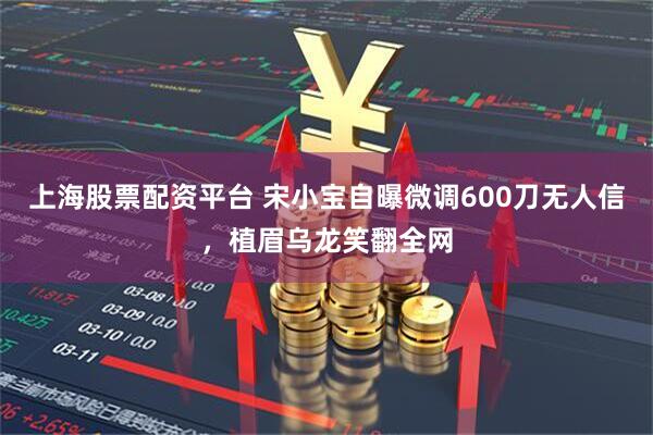 上海股票配资平台 宋小宝自曝微调600刀无人信，植眉乌龙笑翻全网