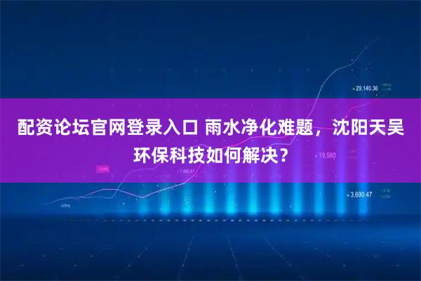 配资论坛官网登录入口 雨水净化难题，沈阳天吴环保科技如何解决？