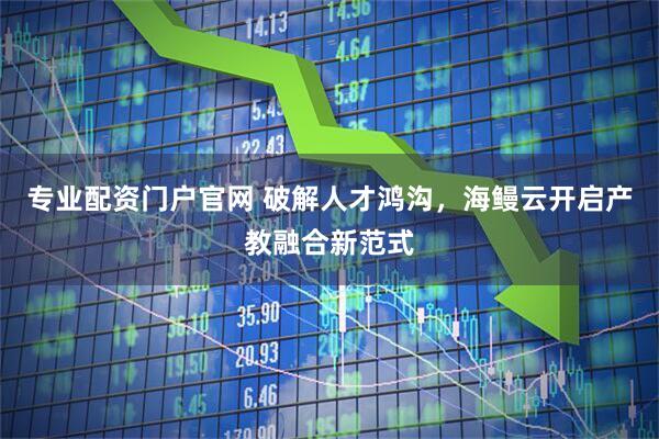 专业配资门户官网 破解人才鸿沟，海鳗云开启产教融合新范式