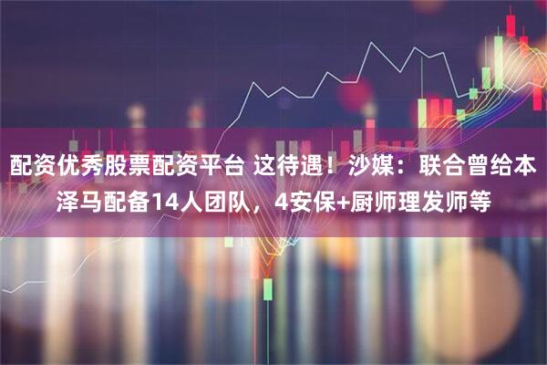 配资优秀股票配资平台 这待遇！沙媒：联合曾给本泽马配备14人团队，4安保+厨师理发师等