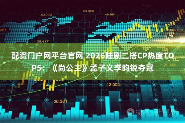 配资门户网平台官网 2026陆剧二搭CP热度TOP5：《尚公主》孟子义李昀锐夺冠
