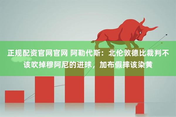 正规配资官网官网 阿勒代斯：北伦敦德比裁判不该吹掉穆阿尼的进球，加布假摔该染黄