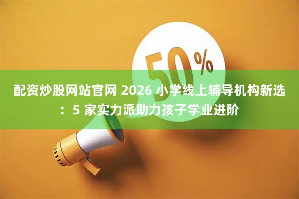 配资炒股网站官网 2026 小学线上辅导机构新选：5 家实力派助力孩子学业进阶