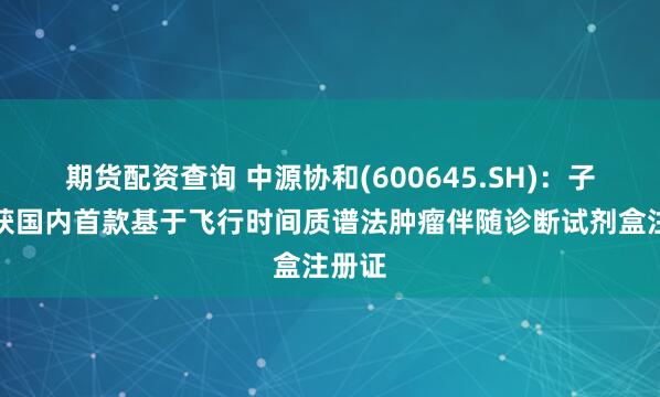 期货配资查询 中源协和(600645.SH)：子公司获国内首款基于飞行时间质谱法肿瘤伴随诊断试剂盒注册证