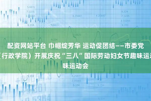 配资网站平台 巾帼绽芳华 运动促团结——市委党校（行政学院）开展庆祝“三八”国际劳动妇女节趣味运动会