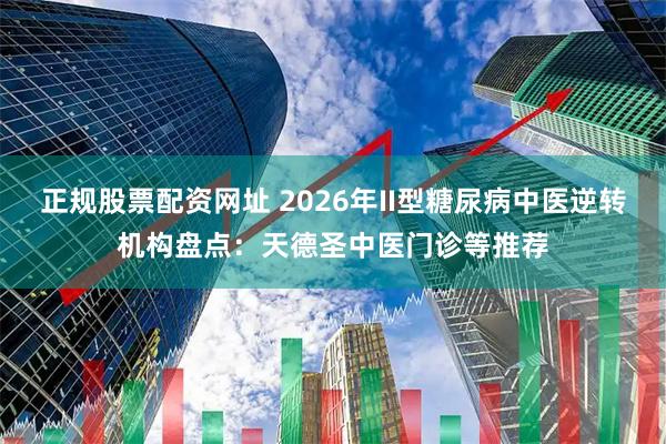 正规股票配资网址 2026年II型糖尿病中医逆转机构盘点：天德圣中医门诊等推荐