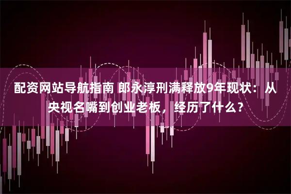 配资网站导航指南 郎永淳刑满释放9年现状：从央视名嘴到创业老板，经历了什么？