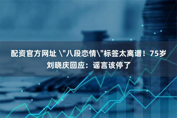 配资官方网址 ＂八段恋情＂标签太离谱！75岁刘晓庆回应：谣言该停了