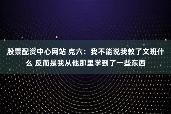 股票配资中心网站 克六：我不能说我教了文班什么 反而是我从他那里学到了一些东西