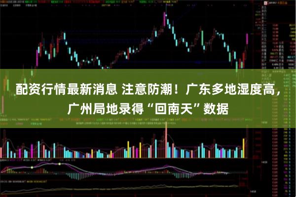 配资行情最新消息 注意防潮!广东多地湿度高,广州局地录得“回南天”数据