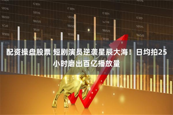 配资操盘股票 短剧演员逆袭星辰大海！日均拍25小时磨出百亿播放量