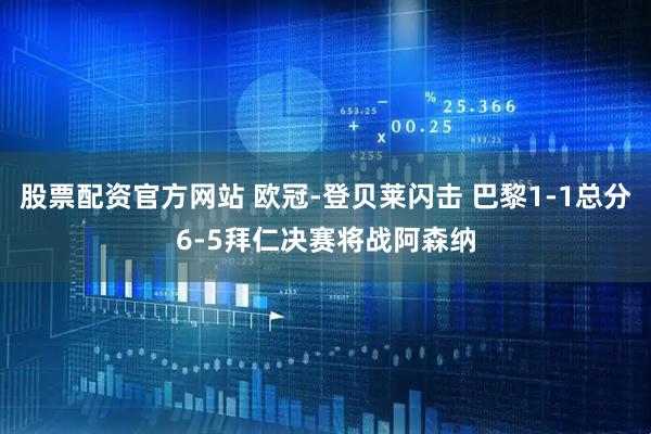 股票配资官方网站 欧冠-登贝莱闪击 巴黎1-1总分6-5拜仁决赛将战阿森纳