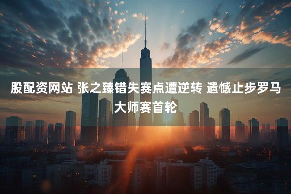 股配资网站 张之臻错失赛点遭逆转 遗憾止步罗马大师赛首轮