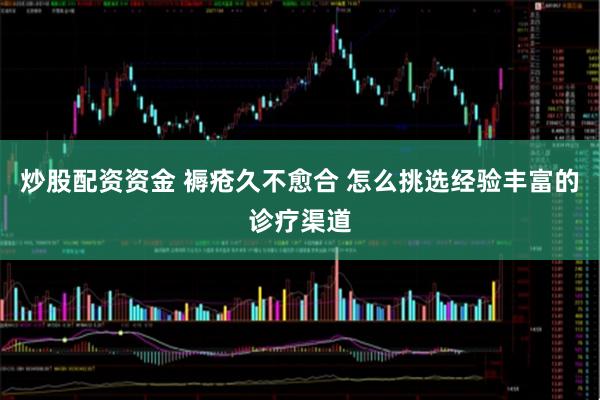 炒股配资资金 褥疮久不愈合 怎么挑选经验丰富的诊疗渠道