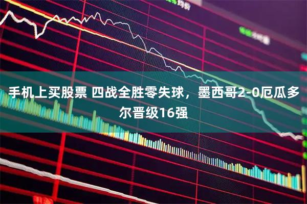 手机上买股票 四战全胜零失球,墨西哥2-0厄瓜多尔晋级16强
