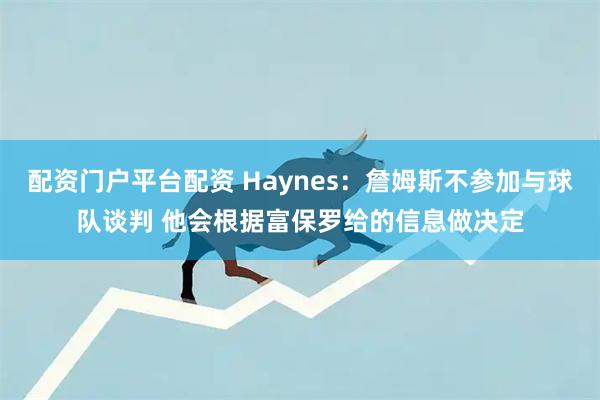配资门户平台配资 Haynes：詹姆斯不参加与球队谈判 他会根据富保罗给的信息做决定