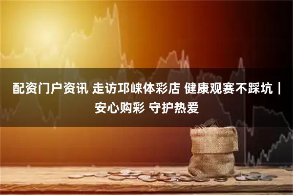 配资门户资讯 走访邛崃体彩店 健康观赛不踩坑｜安心购彩 守护热爱