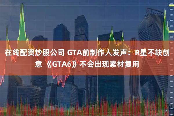在线配资炒股公司 GTA前制作人发声：R星不缺创意 《GTA6》不会出现素材复用